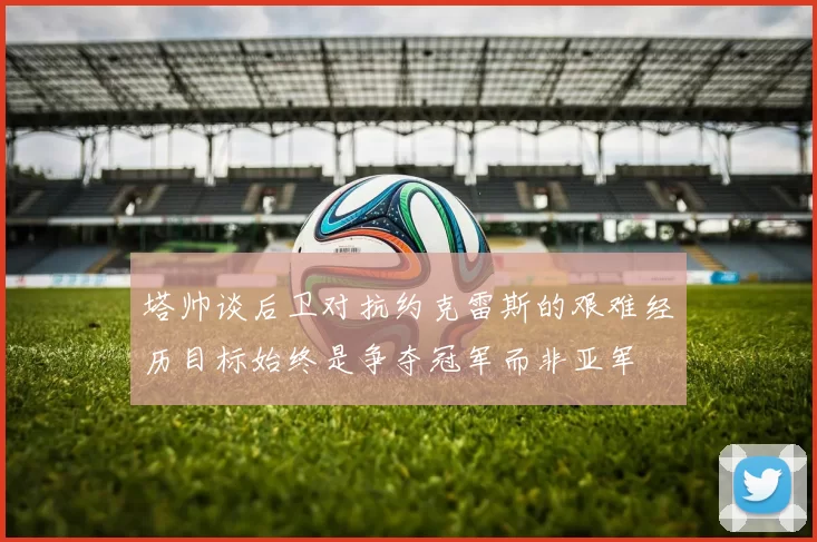 塔帅谈后卫对抗约克雷斯的艰难经历目标始终是争夺冠军而非亚军