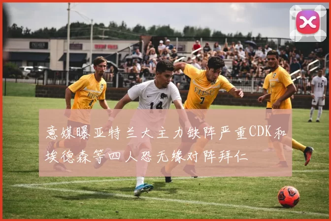 意媒曝亚特兰大主力缺阵严重CDK和埃德森等四人恐无缘对阵拜仁