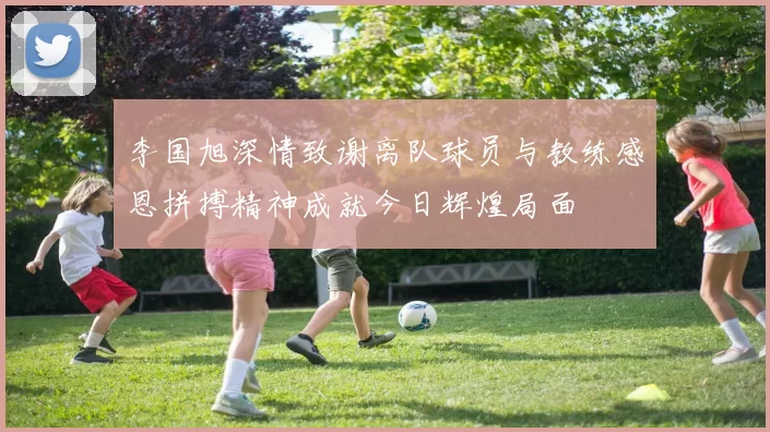 李国旭深情致谢离队球员与教练感恩拼搏精神成就今日辉煌局面