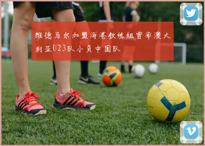 维德马尔加盟海港教练组曾率澳大利亚U23队小负中国队