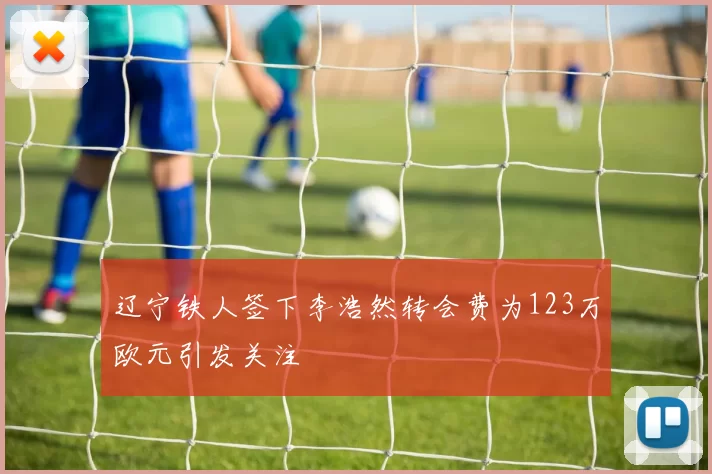 辽宁铁人签下李浩然转会费为123万欧元引发关注