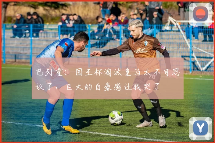 巴列霍：国王杯淘汰皇马太不可思议了，巨大的自豪感让我哭了