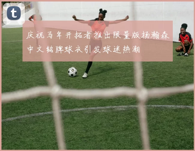 庆祝马年开拓者推出限量版杨瀚森中文铭牌球衣引发球迷热潮