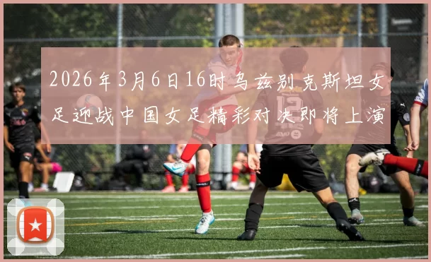 2026年3月6日16时乌兹别克斯坦女足迎战中国女足精彩对决即将上演