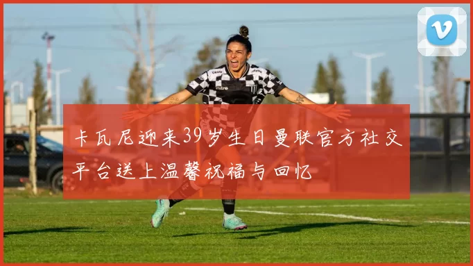 卡瓦尼迎来39岁生日曼联官方社交平台送上温馨祝福与回忆