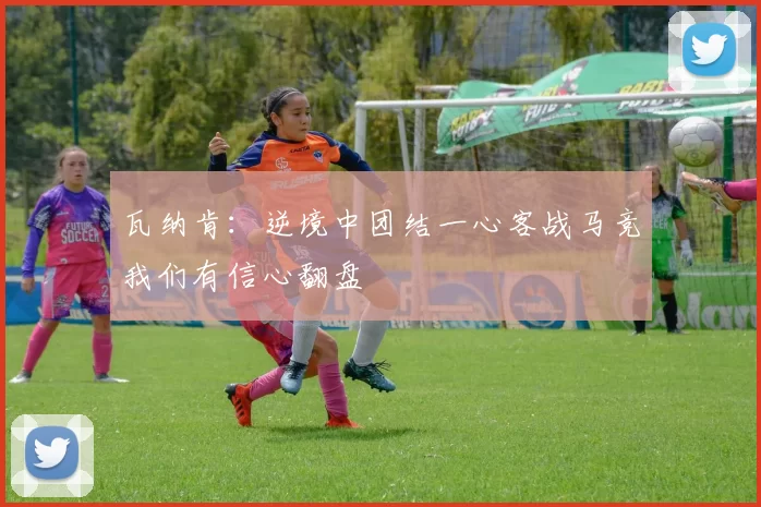 瓦纳肯：逆境中团结一心客战马竞我们有信心翻盘