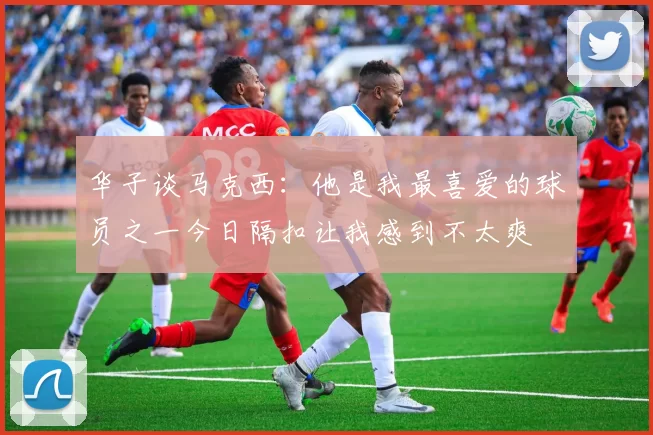华子谈马克西：他是我最喜爱的球员之一今日隔扣让我感到不太爽