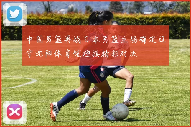 中国男篮再战日本男篮主场确定辽宁沈阳体育馆迎接精彩对决